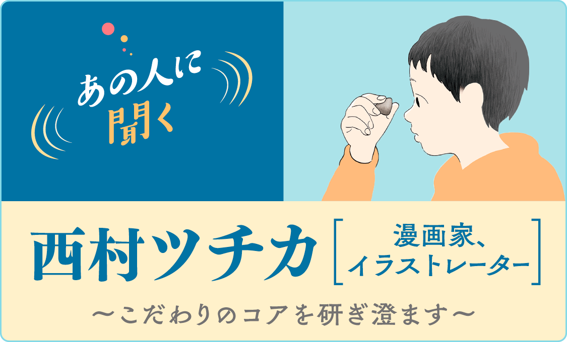 あの人に聞く 西村ツチカ( 漫画家、イラストレーター)~こだわりのコアを研ぎ澄ます~