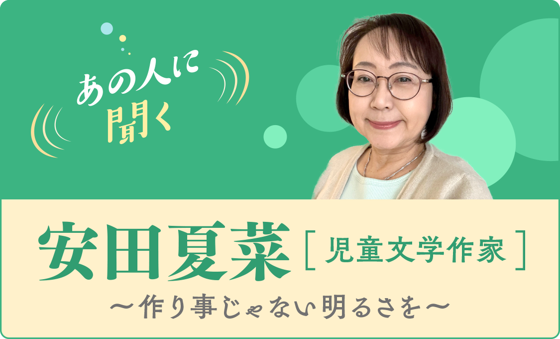あの人に聞く 安田夏菜(児童文学作家)~作り事じゃない明るさを~