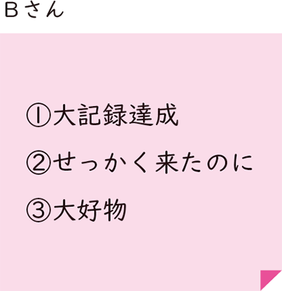 Bさん ①大記録達成 ②せっかく来たのに ③大好物