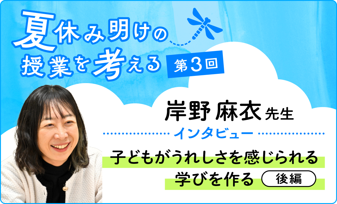 夏休み明けの授業を考える 第3回 岸野麻衣先生インタビュー~子どもがうれしさを感じられる学びを作る~(後編)